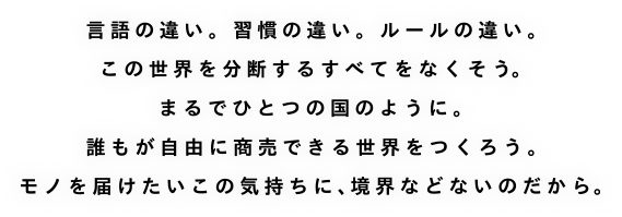 言葉の違い。習慣の違い。ルールの違い。この世界を分断するすべてをなくそう。まるでひとつの国のように。誰もが自由に商売できる世界をつくろう。モノを届けたいこの気持に、境界などないのだから。